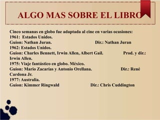 ALGO MAS SOBRE EL LIBRO
Cinco semanas en globo fue adaptada al cine en varias ocasiones:
1961: Estados Unidos.
Guion: Nathan Juran. Dir.: Nathan Juran
1962: Estados Unidos.
Guion: Charles Bennett, Irwin Allen, Albert Gail. Prod. y dir.:
Irwin Allen.
1975: Viaje fantástico en globo. México.
Guion: Mario Zacarías y Antonio Orellana. Dir.: René
Cardona Jr.
1977: Australia.
Guion: Kimmer Ringwald Dir.: Chris Cuddington
 