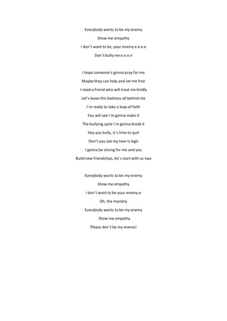Everybody wants to be my enemy
Show me empathy
I don´t want to be, your enemy e.e.e.e
Don`t bully me e.e.e.e
I hope someon...