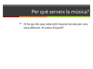 Per què serveix la música?

 Hi ha qui diu que cada estil musical serveix per una
   cosa diferent. Hi esteu d’acord?
 