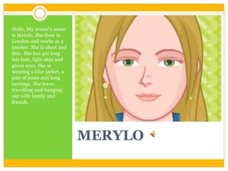MERYLO
Hello. My avatar's name
is Merylo. She lives in
London and works as a
teacher. She is short and
thin. She has got l...
