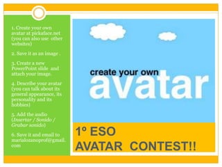 1º ESO
AVATAR CONTEST!!
1. Create your own
avatar at pickaface.net
(you can also use other
websites)
2. Save it as an image .
3. Create a new
PowerPoint slide and
attach your image.
4. Describe your avatar
(you can talk about its
general appearance, its
personality and its
hobbies)
5. Add the audio
(Insertar / Sonido /
Grabar sonido)
6. Save it and email to
marialozanoprof@gmail.
com
 