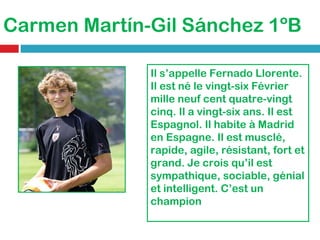 Carmen Martín-Gil Sánchez 1ºB Il s’appelle Fernado Llorente. Il est né le vingt-six Février mille neuf cent quatre-vingt cinq. Il a vingt-six ans. Il est Espagnol. Il habite à Madrid en Espagne. Il est musclé, rapide, agile, résistant, fort et grand. Je crois qu’il est sympathique, sociable, génial et intelligent. C’est un champion 