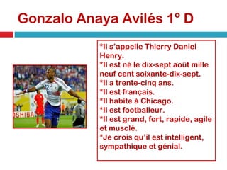 Gonzalo Anaya Avilés 1º D *Il s’appelle Thierry Daniel Henry. *Il est né le dix-sept août mille neuf cent soixante-dix-sept. *Il a trente-cinq ans. *Il est français. *Il habite à Chicago. *Il est footballeur. *Il est grand, fort, rapide, agile et musclé. *Je crois qu’il est intelligent, sympathique et génial. 