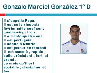 Gonzalo Marciel González 1º D Il s´appelle Pepe. Il est né le vingt-six février mille neuf cent quatre-vingt trois. Il a trente-quatre ans. Il est portugais.  Il habite à Madrid. Il est joueur de football Il  est musclé , rapide , agile , résistant , fort  et grand .  Je crois qu´il est sociable , discipliné  et fou . C´est un champion. 