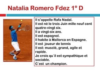 Natalia Romero Fdez 1º D Il s’appelle Rafa Nadal. Il est né le trois Juin mille neuf cent quatre-vingt six. Il a vingt-six ans. Il est espagnol. Il habite à Mallorca en Espagne. Il est  joueur de tennis Il est: musclé, grand, agile et rapide. Je crois qu´il est sympathique et sociable. C´est  un champion. 