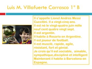 Luis M. Villafuerte Carrasco 1º B Il s’appelle Lionel Andres Messi Cuccitini. Il a vingt-cinq ans. Il est né le vingt-quatre juin mille neuf cent quatre vingt sept. Il est argentin. Il habite à Rosario en Argentine. Il est joueur de football. Il est musclé, rapide, agile, résistant, fort et génial. Je crois qu’íl est sociable,  aimable, sympathique,discipliné et intelligent Maintenant il habite à Barcelona en Espagne. 