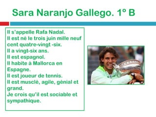 Sara Naranjo Gallego. 1º B Il s’appelle Rafa Nadal. Il est né le trois juin mille neuf cent quatre-vingt -six. Il a vingt-six ans. Il est espagnol. Il habite à Mallorca en Espagne. Il est joueur de tennis. Il est musclé, agile, génial et grand. Je crois qu’il est sociable et sympathique. 