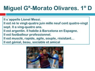 Miguel Gª-Morato Olivares. 1º D Il s´appelle Lionel Messi. Il est né le vingt-quatre juin mille neuf cent quatre-vingt sept.   Il a ving-quatre ans. Il est argentin.   Il habite à Barcelona en Espagne. Il est footballeur professionnel. Il est musclé, rapide, agile, souple, résistant… Il est génial, beau, sociable et amical 