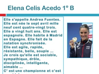 Elena Celis Acedo 1º B Elle s'appelle Andrea Fuentes. Elle est née le sept avril mille neuf cent quatre-vingt trois. Elle a vingt huit ans. Elle est espagnole. Elle habite à Madrid en Espagne. Elle fait de la natation synchronisée.  Elle est agile, rapide, résistante, belle, souple …  Je crois qu'elle est sociable, sympathique,   drôle, disciplinée, intelligente, aimable …  C’ est   une championne et c’est  mon idole. 