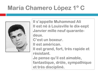 María Chamero López 1º C Il s’appelle Muhammad Ali Il est né à Louisville le dix-sept Janvier mille neuf quarante-deux. C’est un boxeur. Il est américan. Il est grand, fort, trés rapide et résistant. Je pense qu’il est aimable, fantastique, drôle, sympathique et très discipliné. 