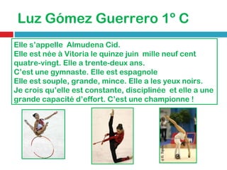 Luz Gómez Guerrero 1º C Elle s’appelle  Almudena Cid. Elle est née à Vitoria le quinze juin  mille neuf cent quatre-vingt.   Elle a trente-deux ans. C’est une gymnaste .  Elle est espagnole  Elle est souple, grande, mince. Elle a les yeux noirs. Je crois qu’elle est constante, disciplinée  et elle a une grande capacité d’effort.   C’est une championne ! 