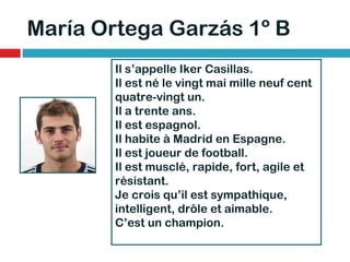 María Ortega Garzás 1º B Il s’appelle Iker Casillas. Il est né le vingt mai mille neuf cent quatre-vingt un. Il a trente ans. Il est espagnol. Il habite à Madrid en Espagne. Il est joueur de football. Il est musclé, rapide, fort, agile et résistant. Je crois qu’il est sympathique, intelligent, drôle et aimable. C’est un champion. 