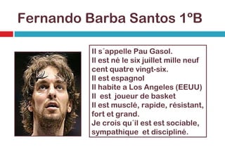Fernando Barba Santos 1ºB II s´appelle Pau Gasol. Il est né le six juillet mille neuf cent quatre vingt-six. Il est espagnol  Il habite a Los Angeles (EEUU) Il  est  joueur de basket Il est musclé, rapide, résistant, fort et grand. Je crois qu´il est est sociable, sympathique  et discipliné. 