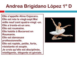 Andrea Brigidano López 1º D Elle s'appelle Alina Cojocaru. Elle est née le vingt-sept Mai mille neuf cent quatre-vingt -un. Elle a trente-et-un ans. Elle est roumaine. Elle habite à Bucarest en Roumanie. Elle est danseuse professionnelle. Elle est rapide, petite, forte, résistante et souple. Je crois qu'elle est disciplinée, intelligente, élégante et géniale. 