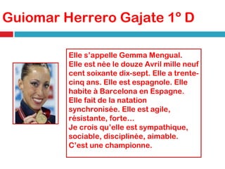 Guiomar Herrero Gajate 1º D Elle s’appelle  Gemma Mengual.  Elle est née le douze Avril mille neuf cent soixante dix-sept. Elle a trente-cinq ans. Elle est espagnole. Elle habite à Barcelona en Espagne. Elle fait de la natation synchronisée. Elle est agile, résistante, forte… Je crois qu’elle est sympathique, sociable, disciplinée, aimable. C’est une championne.   