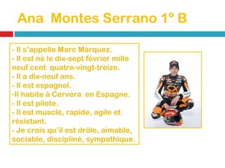 Ana  Montes Serrano 1º B - Il s’appelle Marc Márquez. - Il est né le dix-sept  février mille neuf cent  quatre-vingt-treize. - Il a dix-neuf ans. - Il est espagnol. Il habite à Cervera  en Espagne. - Il est pilote. - Il est musclé, rapide, agile et résistant. - Je crois qu’il est drôle, aimable, sociable, discipliné, sympathique. 