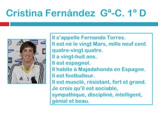 Cristina Fernández  Gª-C. 1º D Il s’appelle Fernando Torres. Il est né le vingt Mars, mille neuf cent quatre-vingt quatre. Il a vingt-huit ans. Il est espagnol. Il habite à Majadahonda en Espagne. Il est footballeur. Il est musclé, résistant, fort et grand. Je crois qu’il est sociable, sympathique, discipliné, intelligent, génial et beau.  