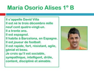 María Osorio Alises 1º B Il s’appelle David Villa Il est né le trois décembre mille neuf cent quatre-vingt-un. Il a trente ans. Il est espagnol. Il habite à Barcelona, en Espagne. Il est joueur de football. Il est rapide, fort, résistant, agile, génial et beau. Je crois qu’il est sociable, sympathique, intelligent, drôle, content, discipliné et aimable. 