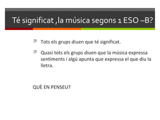 Té significat ,la música segons 1 ESO –B?

       Tots els grups diuen que té significat.

       Quasi tots els grups diuen que la música expressa
         sentiments i algú apunta que expressa el que diu la
         lletra.



      QUÈ EN PENSEU?
 