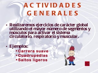 ACTIVIDADES   GENERALES Realizaremos ejercicios de carácter global utilizando el mayor número de segmentos y músculos para activar el sistema circulatorio, respiratorio y muscular. Ejemplos: Carrera suave Cuadrupedias Saltos ligeros 