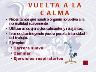 VUELTA A LA CALMA Necesitamos que nuestro organismo vuelva a la normalidad suavemente. Utilizaremos ejercicios calmantes y relajantes. Iremos disminuyendo poco a poco la intensidad del trabajo. Ejemplos: Carrera suave  Caminar Ejercicios respiratorios 