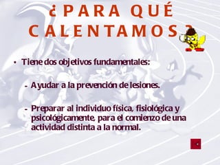 ¿PARA QUÉ CALENTAMOS? Tiene dos objetivos fundamentales: Ayudar a la prevención de lesiones. Preparar al individuo física, fisiológica y psicológicamente, para el comienzo de una actividad distinta a la normal. 
