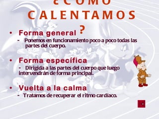 ¿CÓMO CALENTAMOS? Forma general -  Ponemos en funcionamiento poco a poco todas las partes del cuerpo. Forma específica - Dirigida a las partes del cuerpo que luego  intervendrán de forma principal.   Vuelta a la calma   -  Tratamos de recuperar el ritmo cardíaco. 