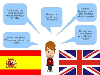 I am tall. I
 I´m Antonio,I am                           Have got brown
 Twelve years old                            Hair and have
 And my birthday is         I like pizza.
                          I like physical   Got brown eyes
      8th May
                             Education




                                             My favourite
                                            Colour is green
                                            And i like play
  I live in est Seville                         football
With my parents and my
           sister.
 