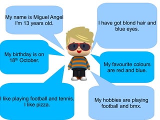 My name is Miguel Angel
      I'm 13 years old.                I have got blond hair and
                                              blue eyes.



  My birthday is on
   18th October.
                                         My favourite colours
                                          are red and blue.




I like playing football and tennis.   My hobbies are playing
            I like pizza.               football and bmx.
 