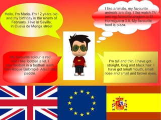 I like animals, my favourite
Hello, I'm Mario. I'm 12 years old   animals are dog. I like watch TV
 and my birthday is the nineth of    and my favourite progam is El
     February. I live in Seville,    Hormiguero 3.0. My favourite
    in Cueva de Menga street         food is pizza.




    My favourite colour is red
    and I like football a lot. I       I'm tall and thin. I have got
 play football in a football team,    straight, long and black hair. I
San Roque Balompié. Also I play        have got small mouth, small
             paddle.                 nose and small and brown eyes.
 