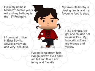 Hello my name is                               My favourite hobby is
María.I'm twelve years                         playing tennis and my
old and my birthday is                         favourite food is soup
the 16th February.



                                                   I like animals.I've
                                                   got one cat and her
I from spain. I live                               name is Pitu. My
in East Seville.                                   favourite colours
Seville is very big                                are orange and
and very beautiful                                 yellow.

                       I've got long brown hair,
                       I've got brown eyes and I
                       am tall and thin. I am
                       funny and friendly.
 