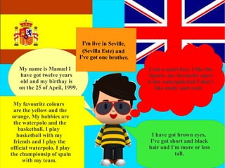 I'm live in Seville,
                                (Sevilla Este) and
                               I've got one brother.

   My name is Manuel I                                  I am a sport boy. I like the
    have got twelve years                               Sports, my favourite sport
    old and my birthay is                              is the waterpolo,but I don't
   on the 25 of April, 1999.                               like study and read.

 My favourite colours
 are the yellow and the
 orange, My hobbies are
 the waterpolo and the
   basketball. I play
   basketball with my                                   I have got brown eyes,
 friends and I play the                                I've got short and black
official waterpolo. I play                             hair and I'm more or less
the championsip of spain                                          tall.
     with my team.
 