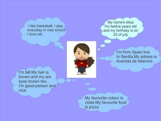 My name's elisa
     I like baskeball. I play              I'm twelve years old
    everyday in may school                and my birthday is on
    I love cat.                                  23 of july



                                                  I'm from Spain live
                                                  In Sevilla.My adress is
                                                  Avenida de Altemira

I'm tall.My hair is
brown and my are
eyes brown too.
I'm good-person and
nice
                                My favourite colour is
                                violet.My favourite food
                                Is pizza
 