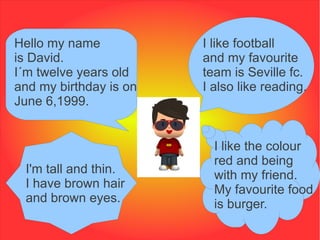 Hello my name           I like football
is David.               and my favourite
I´m twelve years old    team is Seville fc.
and my birthday is on   I also like reading.
June 6,1999.


                          I like the colour
                          red and being
 I'm tall and thin.       with my friend.
 I have brown hair        My favourite food
 and brown eyes.          is burger.
 