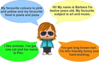 My favourite colours is pink     Hi! My name is Bárbara I'm
and yellow and my favourite    twelve years old. My favourite
  food is pasta and pizza         subject is art and music.




  I like animals. I've got
                                       I've got long brown hair.
   one cat and her name
                                     I'm thin friendly funny and
          Is Pitu.
                                             hard-working.
 