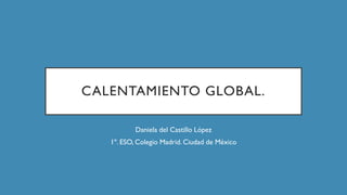 CALENTAMIENTO GLOBAL.
Daniela del Castillo López
1º. ESO, Colegio Madrid. Ciudad de México
 