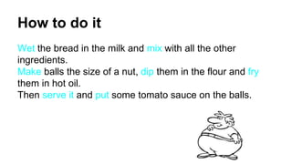 How to do it
Wet the bread in the milk and mix with all the other
ingredients.
Make balls the size of a nut, dip them in the flour and fry
them in hot oil.
Then serve it and put some tomato sauce on the balls.
 