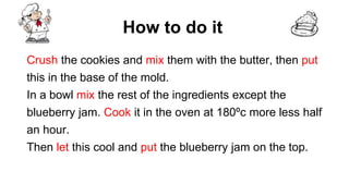 How to do it
Crush the cookies and mix them with the butter, then put
this in the base of the mold.
In a bowl mix the rest of the ingredients except the
blueberry jam. Cook it in the oven at 180ºc more less half
an hour.
Then let this cool and put the blueberry jam on the top.
 