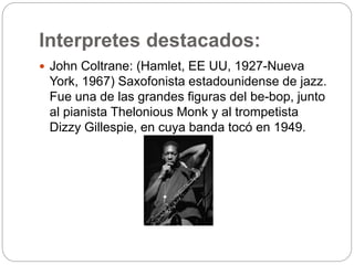 Interpretes destacados:
 John Coltrane: (Hamlet, EE UU, 1927-Nueva
York, 1967) Saxofonista estadounidense de jazz.
Fue una de las grandes figuras del be-bop, junto
al pianista Thelonious Monk y al trompetista
Dizzy Gillespie, en cuya banda tocó en 1949.
 