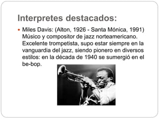 Interpretes destacados:
 Miles Davis: (Alton, 1926 - Santa Mónica, 1991)
Músico y compositor de jazz norteamericano.
Excelente trompetista, supo estar siempre en la
vanguardia del jazz, siendo pionero en diversos
estilos: en la década de 1940 se sumergió en el
be-bop.
 