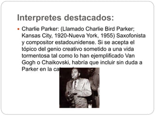 Interpretes destacados:
 Charlie Parker: (Llamado Charlie Bird Parker;
Kansas City, 1920-Nueva York, 1955) Saxofonista
y compositor estadounidense. Si se acepta el
tópico del genio creativo sometido a una vida
tormentosa tal como lo han ejemplificado Van
Gogh o Chaikovski, habría que incluir sin duda a
Parker en la categoría.
 