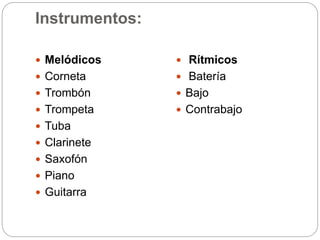 Instrumentos:
 Melódicos
 Corneta
 Trombón
 Trompeta
 Tuba
 Clarinete
 Saxofón
 Piano
 Guitarra
 Rítmicos
 Batería
 Bajo
 Contrabajo
 
