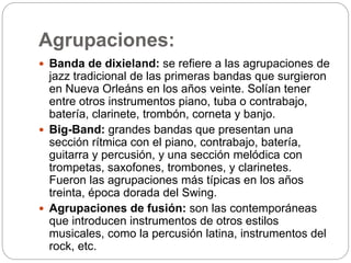 Agrupaciones:
 Banda de dixieland: se refiere a las agrupaciones de
jazz tradicional de las primeras bandas que surgieron
en Nueva Orleáns en los años veinte. Solían tener
entre otros instrumentos piano, tuba o contrabajo,
batería, clarinete, trombón, corneta y banjo.
 Big-Band: grandes bandas que presentan una
sección rítmica con el piano, contrabajo, batería,
guitarra y percusión, y una sección melódica con
trompetas, saxofones, trombones, y clarinetes.
Fueron las agrupaciones más típicas en los años
treinta, época dorada del Swing.
 Agrupaciones de fusión: son las contemporáneas
que introducen instrumentos de otros estilos
musicales, como la percusión latina, instrumentos del
rock, etc.
 