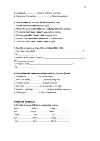 10
5. Ana (stay) ………………. at home on Friday evenings.
6. Carlos and Andrea (go) ……………….... to Cádiz at weekends.
6. Subraya la forma correcta del verbo en cada caso.
1. I don’t work / doesn’t work in an office.
2. My friend Luis and I don’t play / doesn’t play football on Sundays.
3. The banks don’t close / doesn’t close at one o’clock.
4. My sister don’t like / doesn’t like American films.
5. Ana and Pedro don’t eat / doesn’t eat in that restaurant.
6. The school don’t open / doesn’t open at eight.
7. Escribe preguntas y responde con respuestas cortas.
1. Tom (play) basketball? ______________________________________________?
Yes, _______________
2. Ana and Maria (speak) English? ________________________________________?
No, ________________
3. You (like) fruit? __________________________________________?
No, ________________
8. Completa estas frases poniendo el verbo en Presente Simple.
1. She (watch)……………….. TV on Saturdays.
2. Paul ( not listen) …………………. to music every day.
3. You (not study) …………………. English at school.
4. We (visit) …………………... our grandmother very often.
5. Ana and I (not stay) ………………….. at home on Friday evenings.
6. Carlos (go) ……………….. to Cádiz at weekends.
PRESENTE CONTINUO
9. Escribe la forma –ING de los siguientes verbos:
have ………………… listen . ………………… stay ………………….
get …………………phone …………………sleep …………………..
swim . ………………… rain . …………………. fly ………………….
run …………………….think ………………….. study ………………..
play …………………. draw …………………dance …………………
 