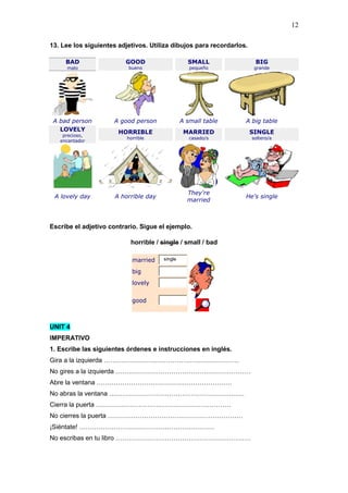 12
13. Lee los siguientes adjetivos. Utiliza dibujos para recordarlos.
BAD
malo
GOOD
bueno
SMALL
pequeño
BIG
grande
A bad person A good person A small table A big table
LOVELY
precioso,
encantador
HORRIBLE
horrible
MARRIED
casado/s
SINGLE
soltero/a
A lovely day A horrible day
They're
married
He's single
Escribe el adjetivo contrario. Sigue el ejemplo.
horrible / single / small / bad
married single
big
lovely
good
UNIT 4
IMPERATIVO
1. Escribe las siguientes órdenes e instrucciones en inglés.
Gira a la izquierda ………………………………………………………
No gires a la izquierda ………………………………………………………
Abre la ventana ………………………………………………………
No abras la ventana ………………………………………………………
Cierra la puerta ………………………………………………………
No cierres la puerta ………………………………………………………
¡Siéntate! ………………………………………………………
No escribas en tu libro ………………………………………………………
 