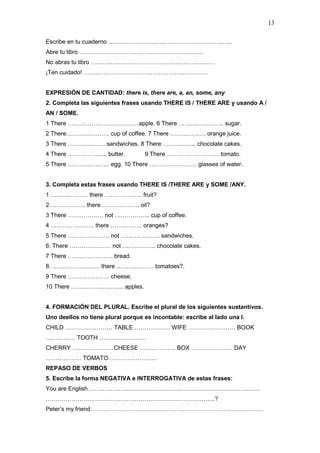 13
Escribe en tu cuaderno ………………………………………………………
Abre tu libro ………………………………………………………
No abras tu libro ………………………………………………………
¡Ten cuidado! ………………………………………………………
EXPRESIÓN DE CANTIDAD: there is, there are, a, an, some, any
2. Completa las siguientes frases usando THERE IS / THERE ARE y usando A /
AN / SOME.
1 There ………………………………apple. 6 There ………………….. sugar.
2 There…………………. cup of coffee. 7 There ……………… orange juice.
3 There ………………. sandwiches. 8 There …………….. chocolate cakes.
4 There ……………….. butter. 9 There ……………………... tomato.
5 There ………………… egg. 10 There …………………… glasses of water.
3. Completa estas frases usando THERE IS /THERE ARE y SOME /ANY.
1 ………………. there ………………. fruit?
2. …………….. there ………………. oil?
3 There ……………… not ……………... cup of coffee.
4 …………………. there ……………. oranges?
5 There ………………… not ……………….. sandwiches.
6. There ………………… not …………….. chocolate cakes.
7 There ………………….. bread.
8. …………………… there ………………. tomatoes?.
9 There ………………… cheese.
10 There ……………………... apples.
4. FORMACIÓN DEL PLURAL. Escribe el plural de los siguientes sustantivos.
Uno deellos no tiene plural porque es incontable: escribe al lado una I.
CHILD …………………… TABLE ……………… WIFE …………………… BOOK
…………… TOOTH ……………………
CHERRY …………………CHEESE ……………… BOX ………………… DAY
……………… TOMATO ……………………
REPASO DE VERBOS
5. Escribe la forma NEGATIVA e INTERROGATIVA de estas frases:
You are English. …………………………………………………………………………..
…………………………………………………………………………..?
Peter’s my friend. …………………………………………………………………………..
 