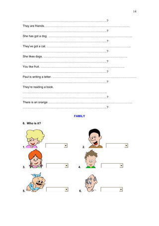 14
…………………………………………………………………………..?
They are friends. …………………………………………………………………………..
…………………………………………………………………………..?
She has got a dog. …………………………………………………………………………..
…………………………………………………………………………..?
They’ve got a cat. …………………………………………………………………………..
…………………………………………………………………………..?
She likes dogs. …………………………………………………………………………..
…………………………………………………………………………..?
You like fruit. …………………………………………………………………………..
…………………………………………………………………………..?
Paul is writing a letter. …………………………………………………………………………..
…………………………………………………………………………..?
They’re reading a book.
…………………………………………………………………………..
…………………………………………………………………………..?
There is an orange …………………………………………………………………………..
…………………………………………………………………………..?
FAMILY
6. Who is it?
1. 2.
3. 4.
5. 6.
 