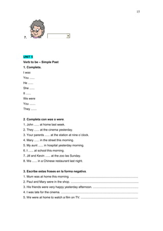 15
7.
UNIT 5
Verb to be – Simple Past
1. Completa.
I was
You ......
He ......
She ......
It ......
We were
You .......
They .......
2. Completa con was o were.
1. John ...... at home last week.
2. They ...... at the cinema yesterday.
3. Your parents ...... at the station at nine o´clock.
4. Mary ...... in the street this morning.
5. My aunt ...... in hospital yesterday morning.
6. I ...... at school this morning.
7. Jill and Kevin ...... at the zoo las Sunday.
8. We ...... in a Chinese restaurant last night.
3. Escribe estas frases en la forma negativa.
1. Mum was at home this morning. .................................................................................
2. Paul and Mary were in the shop. .................................................................................
3. His friends were very happy yesterday afternoon. ......................................................
4. I was late for the cinema. ............................................................................................
5. We were at home to watch a film on TV. ....................................................................
 