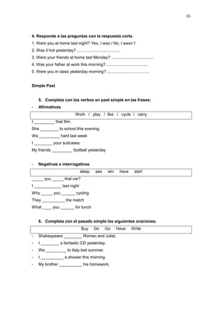 16
4. Responde a las preguntas con la respuesta corta.
1. Were you at home last night? Yes, I was / No, I wasn´t
2. Was it hot yesterday? ......................................
3. Were your friends at home last Monday? .....................................
4. Was your father at work this morning? .....................................
5. Were you in class yesterday morning? .....................................
Simple Past
5. Completa con los verbos en past simple en las frases:
- Afirmativas
Work / play / like / cycle / carry
I _________ that film.
She ________ to school this evening.
We _________ hard last week
I ________ your suitcases
My friends _________ football yesterday
- Negativas e interrogativas
sleep see win have start
_____ you _____ that car?
I ____________ last night
Why _____ you ______ cycling
They __________ the match
What ____ you ______ for lunch
6. Completa con el pasado simple las siguientes oraciones.
Buy Do Go Have Write
- Shakespeare ________ Romeo and Juliet.
- I ________ a fantastic CD yesterday.
- We _________ to Italy last summer.
- I __________ a shower this morning.
- My brother __________ his homework.
 