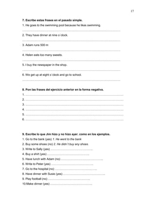 17
7. Escribe estas frases en el pasado simple.
1. He goes to the swimming pool because he likes swimming.
…………………………………………………………………………………………
2. They have dinner at nine o´clock.
…………………………………………………………………………………………
3. Adam runs 500 m
…………………………………………………………………………………………
4. Helen eats too many sweets.
…………………………………………………………………………………………
5. I buy the newspaper in the shop.
…………………………………………………………………………………………
6. We get up at eight o´clock and go to school.
…………………………………………………………………………………………
8. Pon las frases del ejercicio anterior en la forma negativa.
1. …………………………………………………………………………………………
2. …………………………………………………………………………………………
3. …………………………………………………………………………………………
4. …………………………………………………………………………………………
5. …………………………………………………………………………………………
6. …………………………………………………………………………………………
9. Escribe lo que Jim hizo y no hizo ayer, como en los ejemplos.
1. Go to the bank (yes) 1. He went to the bank
2. Buy some shoes (no) 2. He didn´t buy any shoes.
3. Write to Sally (yes) ……………………………………..
4. Buy a shirt (yes) ……………………………………..
5. Have lunch with Adam (no) ……………………………………..
6. Write to Peter (yes) ……………………………………..
7. Go to the hospital (no) ……………………………………..
8. Have dinner with Susie (yes) ……………………………………..
9. Play football (no) ……………………………………..
10.Make dinner (yes) ……………………………………..
 